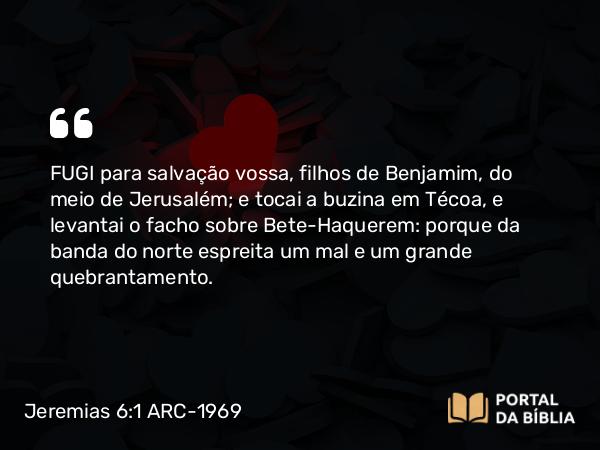 Jeremias 6:1 ARC-1969 - FUGI para salvação vossa, filhos de Benjamim, do meio de Jerusalém; e tocai a buzina em Técoa, e levantai o facho sobre Bete-Haquerem: porque da banda do norte espreita um mal e um grande quebrantamento.