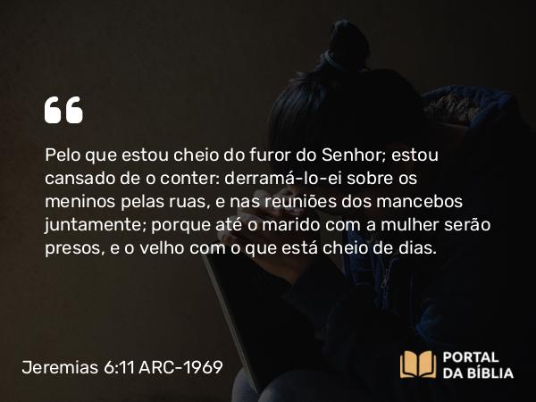 Jeremias 6:11 ARC-1969 - Pelo que estou cheio do furor do Senhor; estou cansado de o conter: derramá-lo-ei sobre os meninos pelas ruas, e nas reuniões dos mancebos juntamente; porque até o marido com a mulher serão presos, e o velho com o que está cheio de dias.