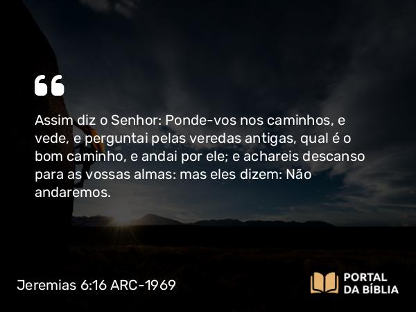 Jeremias 6:16 ARC-1969 - Assim diz o Senhor: Ponde-vos nos caminhos, e vede, e perguntai pelas veredas antigas, qual é o bom caminho, e andai por ele; e achareis descanso para as vossas almas: mas eles dizem: Não andaremos.