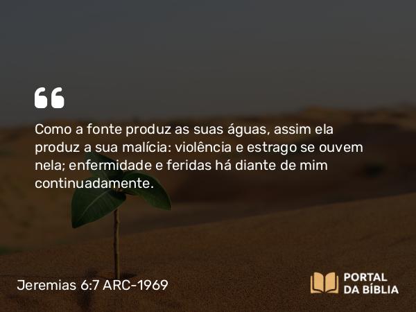 Jeremias 6:7 ARC-1969 - Como a fonte produz as suas águas, assim ela produz a sua malícia: violência e estrago se ouvem nela; enfermidade e feridas há diante de mim continuadamente.