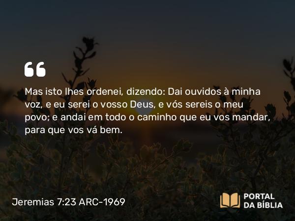 Jeremias 7:23 ARC-1969 - Mas isto lhes ordenei, dizendo: Dai ouvidos à minha voz, e eu serei o vosso Deus, e vós sereis o meu povo; e andai em todo o caminho que eu vos mandar, para que vos vá bem.