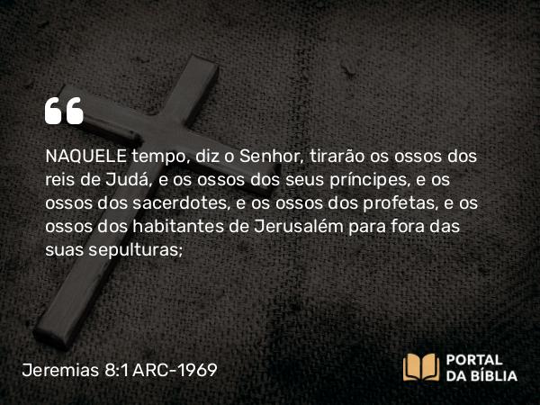 Jeremias 8:1 ARC-1969 - NAQUELE tempo, diz o Senhor, tirarão os ossos dos reis de Judá, e os ossos dos seus príncipes, e os ossos dos sacerdotes, e os ossos dos profetas, e os ossos dos habitantes de Jerusalém para fora das suas sepulturas;