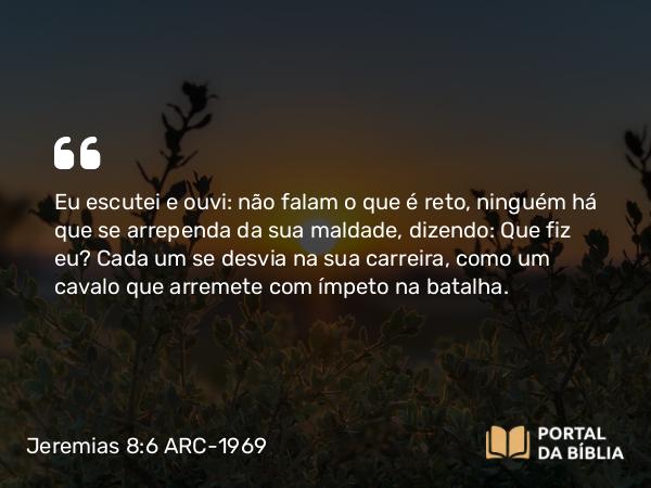 Jeremias 8:6 ARC-1969 - Eu escutei e ouvi: não falam o que é reto, ninguém há que se arrependa da sua maldade, dizendo: Que fiz eu? Cada um se desvia na sua carreira, como um cavalo que arremete com ímpeto na batalha.