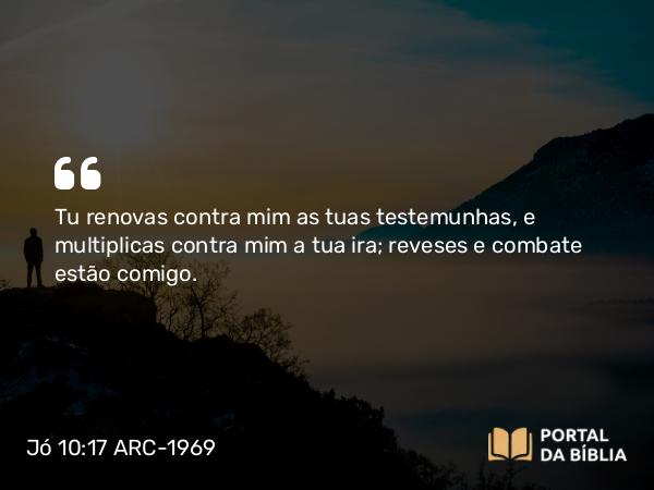 Jó 10:17 ARC-1969 - Tu renovas contra mim as tuas testemunhas, e multiplicas contra mim a tua ira; reveses e combate estão comigo.