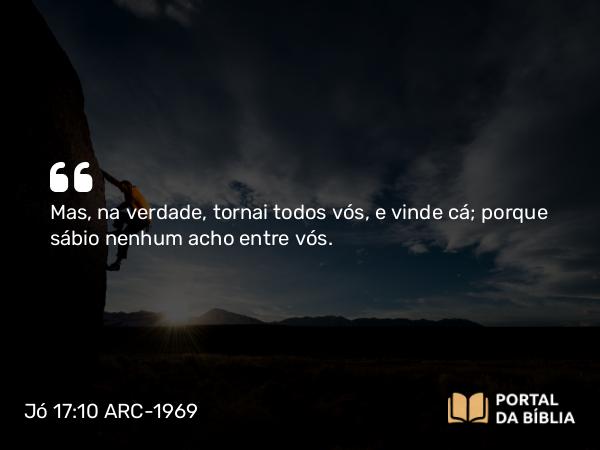 Jó 17:10 ARC-1969 - Mas, na verdade, tornai todos vós, e vinde cá; porque sábio nenhum acho entre vós.