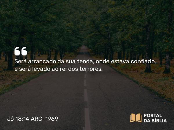 Jó 18:14 ARC-1969 - Será arrancado da sua tenda, onde estava confiado, e será levado ao rei dos terrores.