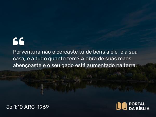 Jó 1:10 ARC-1969 - Porventura não o cercaste tu de bens a ele, e a sua casa, e a tudo quanto tem? A obra de suas mãos abençoaste e o seu gado está aumentado na terra.