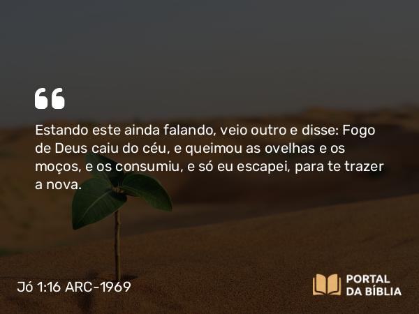 Jó 1:16 ARC-1969 - Estando este ainda falando, veio outro e disse: Fogo de Deus caiu do céu, e queimou as ovelhas e os moços, e os consumiu, e só eu escapei, para te trazer a nova.