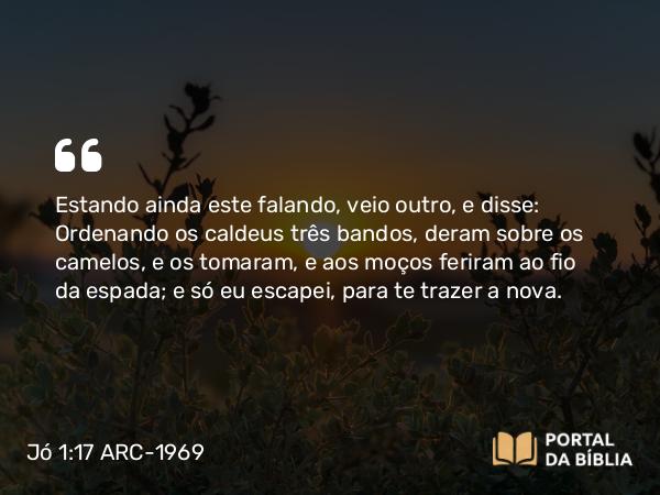 Jó 1:17 ARC-1969 - Estando ainda este falando, veio outro, e disse: Ordenando os caldeus três bandos, deram sobre os camelos, e os tomaram, e aos moços feriram ao fio da espada; e só eu escapei, para te trazer a nova.