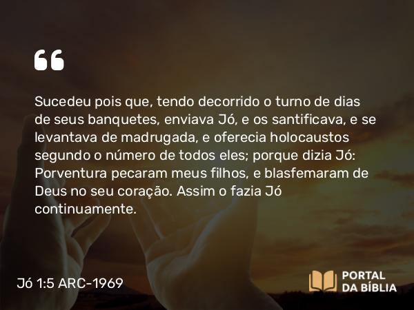 Jó 1:5 ARC-1969 - Sucedeu pois que, tendo decorrido o turno de dias de seus banquetes, enviava Jó, e os santificava, e se levantava de madrugada, e oferecia holocaustos segundo o número de todos eles; porque dizia Jó: Porventura pecaram meus filhos, e blasfemaram de Deus no seu coração. Assim o fazia Jó continuamente.