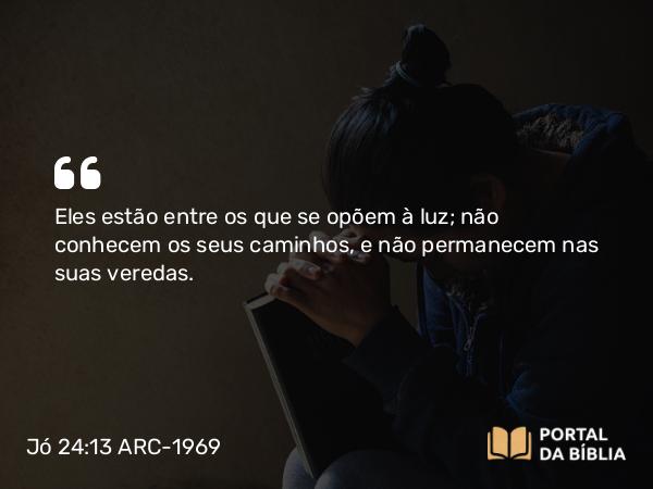 Jó 24:13 ARC-1969 - Eles estão entre os que se opõem à luz; não conhecem os seus caminhos, e não permanecem nas suas veredas.