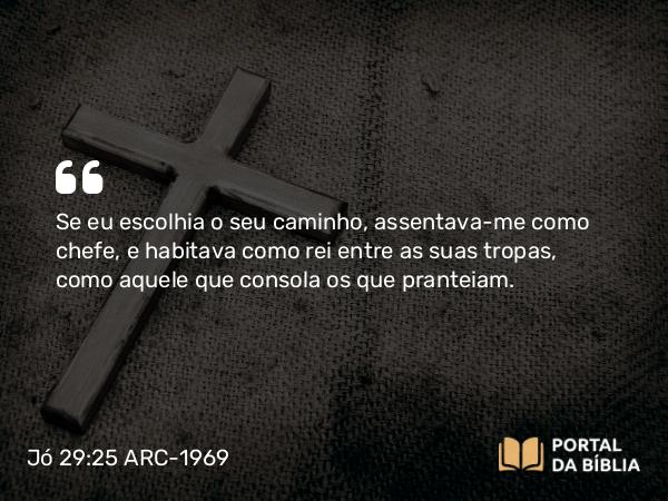 Jó 29:25 ARC-1969 - Se eu escolhia o seu caminho, assentava-me como chefe, e habitava como rei entre as suas tropas, como aquele que consola os que pranteiam.