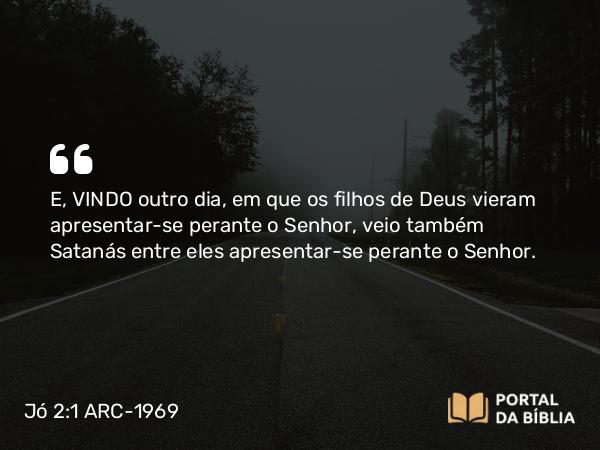 Jó 2:1 ARC-1969 - E, VINDO outro dia, em que os filhos de Deus vieram apresentar-se perante o Senhor, veio também Satanás entre eles apresentar-se perante o Senhor.