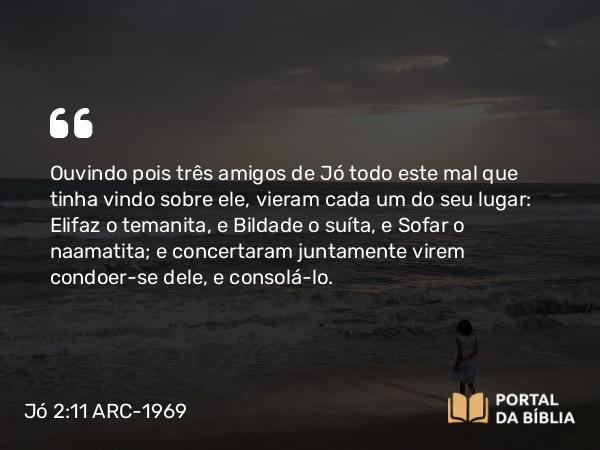 Jó 2:11 ARC-1969 - Ouvindo pois três amigos de Jó todo este mal que tinha vindo sobre ele, vieram cada um do seu lugar: Elifaz o temanita, e Bildade o suíta, e Sofar o naamatita; e concertaram juntamente virem condoer-se dele, e consolá-lo.