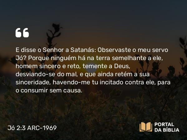 Jó 2:3 ARC-1969 - E disse o Senhor a Satanás: Observaste o meu servo Jó? Porque ninguém há na terra semelhante a ele, homem sincero e reto, temente a Deus, desviando-se do mal, e que ainda retém a sua sinceridade, havendo-me tu incitado contra ele, para o consumir sem causa.