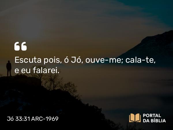 Jó 33:31 ARC-1969 - Escuta pois, ó Jó, ouve-me; cala-te, e eu falarei.