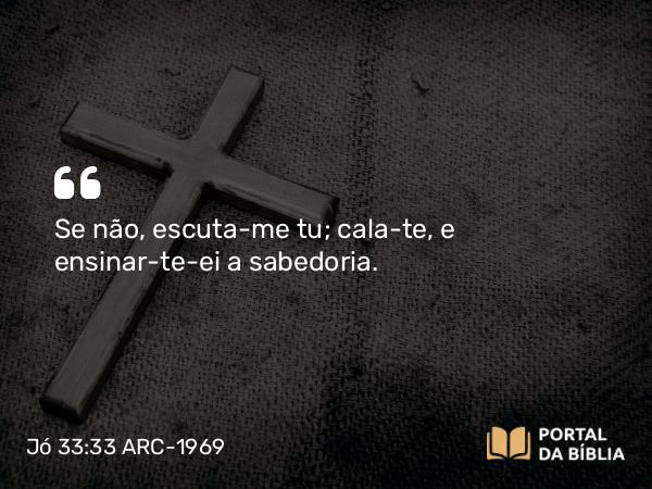 Jó 33:33 ARC-1969 - Se não, escuta-me tu; cala-te, e ensinar-te-ei a sabedoria.