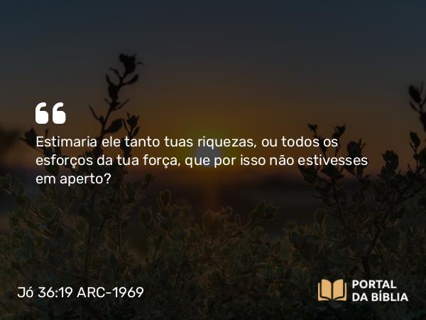 Jó 36:19 ARC-1969 - Estimaria ele tanto tuas riquezas, ou todos os esforços da tua força, que por isso não estivesses em aperto?