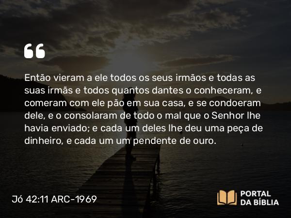 Jó 42:11 ARC-1969 - Então vieram a ele todos os seus irmãos e todas as suas irmãs e todos quantos dantes o conheceram, e comeram com ele pão em sua casa, e se condoeram dele, e o consolaram de todo o mal que o Senhor lhe havia enviado; e cada um deles lhe deu uma peça de dinheiro, e cada um um pendente de ouro.