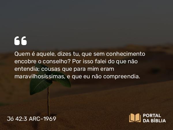 Jó 42:3 ARC-1969 - Quem é aquele, dizes tu, que sem conhecimento encobre o conselho? Por isso falei do que não entendia; cousas que para mim eram maravilhosíssimas, e que eu não compreendia.