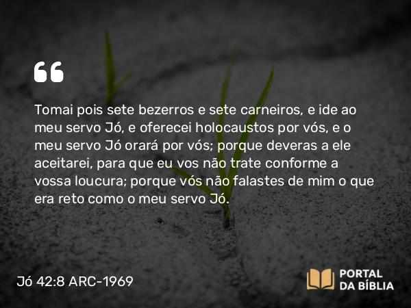 Jó 42:8 ARC-1969 - Tomai pois sete bezerros e sete carneiros, e ide ao meu servo Jó, e oferecei holocaustos por vós, e o meu servo Jó orará por vós; porque deveras a ele aceitarei, para que eu vos não trate conforme a vossa loucura; porque vós não falastes de mim o que era reto como o meu servo Jó.