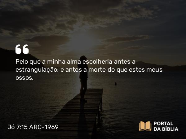 Jó 7:15 ARC-1969 - Pelo que a minha alma escolheria antes a estrangulação; e antes a morte do que estes meus ossos.