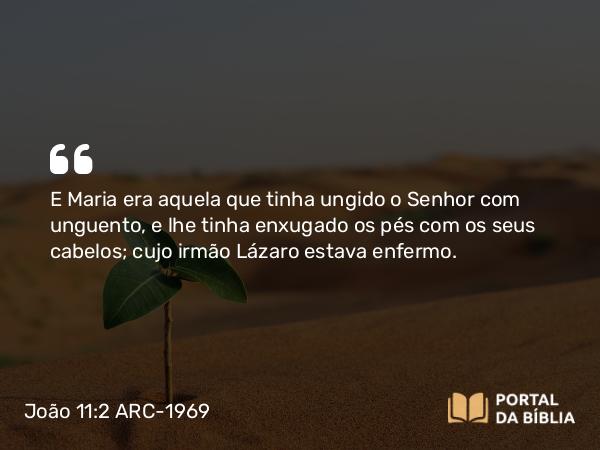 João 11:2 ARC-1969 - E Maria era aquela que tinha ungido o Senhor com unguento, e lhe tinha enxugado os pés com os seus cabelos; cujo irmão Lázaro estava enfermo.