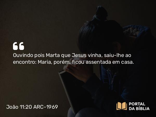 João 11:20 ARC-1969 - Ouvindo pois Marta que Jesus vinha, saiu-lhe ao encontro: Maria, porém, ficou assentada em casa.