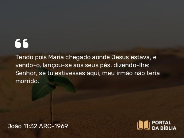 João 11:32-35 ARC-1969 - Tendo pois Maria chegado aonde Jesus estava, e vendo-o, lançou-se aos seus pés, dizendo-lhe: Senhor, se tu estivesses aqui, meu irmão não teria morrido.