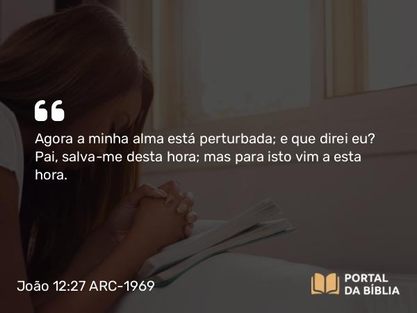 João 12:27 ARC-1969 - Agora a minha alma está perturbada; e que direi eu? Pai, salva-me desta hora; mas para isto vim a esta hora.