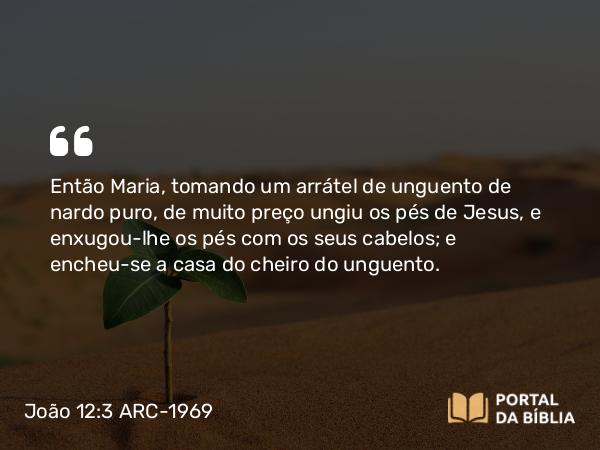 João 12:3 ARC-1969 - Então Maria, tomando um arrátel de unguento de nardo puro, de muito preço ungiu os pés de Jesus, e enxugou-lhe os pés com os seus cabelos; e encheu-se a casa do cheiro do unguento.