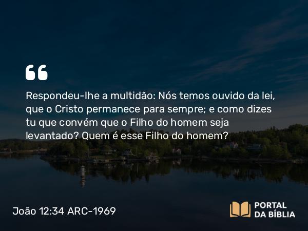 João 12:34 ARC-1969 - Respondeu-lhe a multidão: Nós temos ouvido da lei, que o Cristo permanece para sempre; e como dizes tu que convém que o Filho do homem seja levantado? Quem é esse Filho do homem?