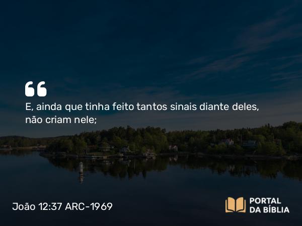 João 12:37 ARC-1969 - E, ainda que tinha feito tantos sinais diante deles, não criam nele;