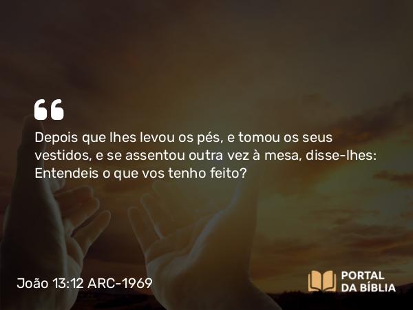 João 13:12 ARC-1969 - Depois que lhes levou os pés, e tomou os seus vestidos, e se assentou outra vez à mesa, disse-lhes: Entendeis o que vos tenho feito?