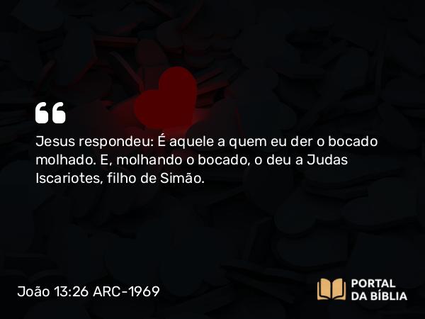 João 13:26 ARC-1969 - Jesus respondeu: É aquele a quem eu der o bocado molhado. E, molhando o bocado, o deu a Judas Iscariotes, filho de Simão.