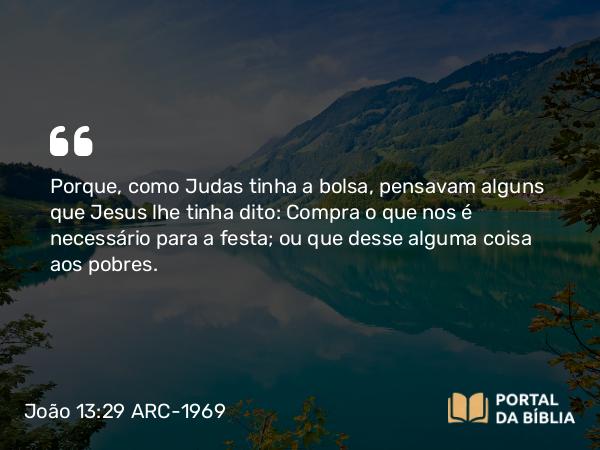 João 13:29 ARC-1969 - Porque, como Judas tinha a bolsa, pensavam alguns que Jesus lhe tinha dito: Compra o que nos é necessário para a festa; ou que desse alguma coisa aos pobres.