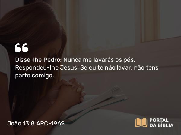 João 13:8 ARC-1969 - Disse-lhe Pedro: Nunca me lavarás os pés. Respondeu-lhe Jesus: Se eu te não lavar, não tens parte comigo.