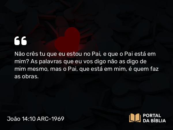 João 14:10-11 ARC-1969 - Não crês tu que eu estou no Pai, e que o Pai está em mim? As palavras que eu vos digo não as digo de mim mesmo, mas o Pai, que está em mim, é quem faz as obras.