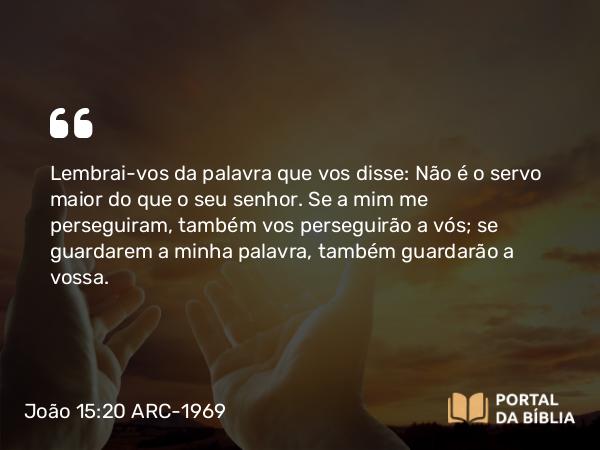 João 15:20 ARC-1969 - Lembrai-vos da palavra que vos disse: Não é o servo maior do que o seu senhor. Se a mim me perseguiram, também vos perseguirão a vós; se guardarem a minha palavra, também guardarão a vossa.