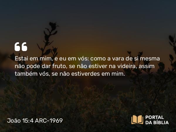 João 15:4 ARC-1969 - Estai em mim, e eu em vós: como a vara de si mesma não pode dar fruto, se não estiver na videira, assim também vós, se não estiverdes em mim.