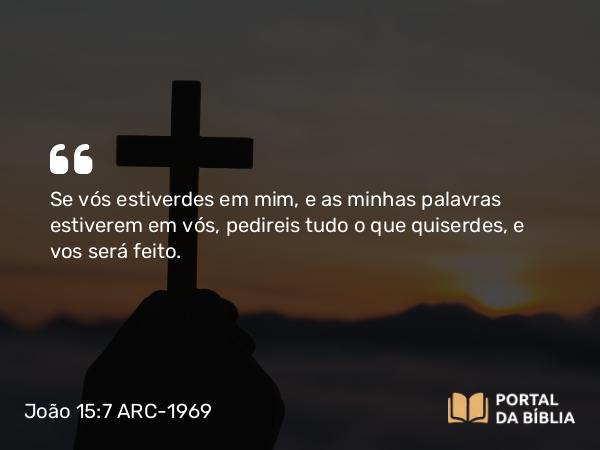 João 15:7 ARC-1969 - Se vós estiverdes em mim, e as minhas palavras estiverem em vós, pedireis tudo o que quiserdes, e vos será feito.