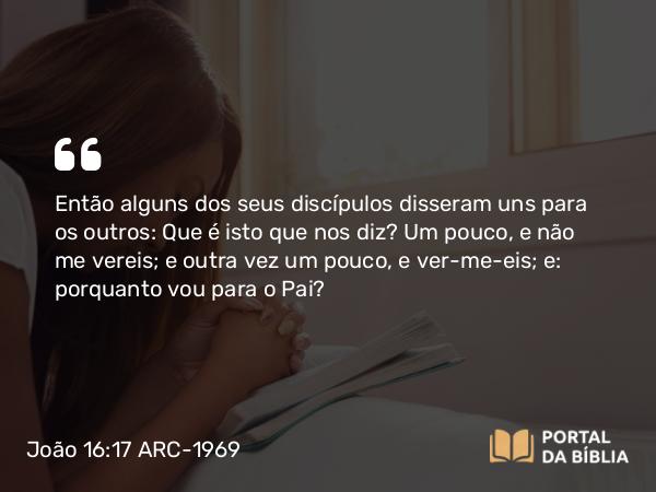 João 16:17 ARC-1969 - Então alguns dos seus discípulos disseram uns para os outros: Que é isto que nos diz? Um pouco, e não me vereis; e outra vez um pouco, e ver-me-eis; e: porquanto vou para o Pai?