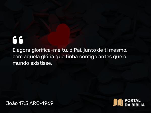 João 17:5 ARC-1969 - E agora glorifica-me tu, ó Pai, junto de ti mesmo, com aquela glória que tinha contigo antes que o mundo existisse.