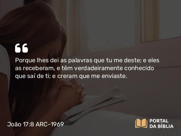 João 17:8 ARC-1969 - Porque lhes dei as palavras que tu me deste; e eles as receberam, e têm verdadeiramente conhecido que saí de ti; e creram que me enviaste.