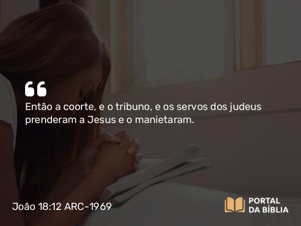 João 18:12 ARC-1969 - Então a coorte, e o tribuno, e os servos dos judeus prenderam a Jesus e o manietaram.