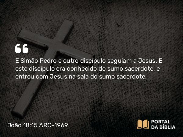 João 18:15 ARC-1969 - E Simão Pedro e outro discípulo seguiam a Jesus. E este discípulo era conhecido do sumo sacerdote, e entrou com Jesus na sala do sumo sacerdote.