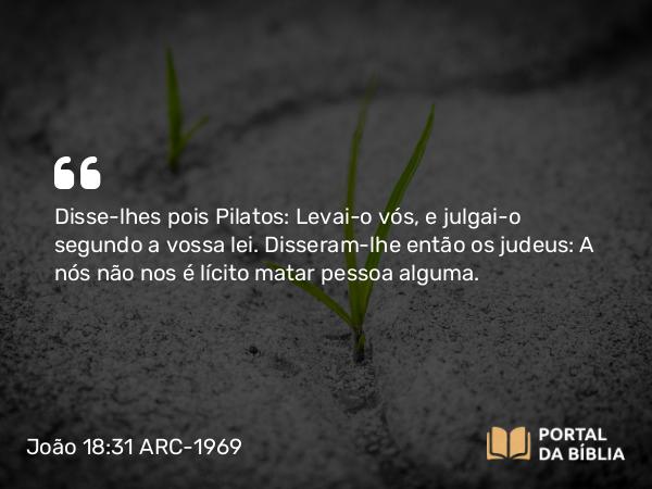 João 18:31 ARC-1969 - Disse-lhes pois Pilatos: Levai-o vós, e julgai-o segundo a vossa lei. Disseram-lhe então os judeus: A nós não nos é lícito matar pessoa alguma.