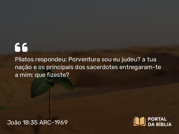 João 18:35 ARC-1969 - Pilatos respondeu: Porventura sou eu judeu? a tua nação e os principais dos sacerdotes entregaram-te a mim: que fizeste?