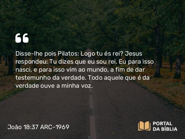 João 18:37 ARC-1969 - Disse-lhe pois Pilatos: Logo tu és rei? Jesus respondeu: Tu dizes que eu sou rei. Eu para isso nasci, e para isso vim ao mundo, a fim de dar testemunho da verdade. Todo aquele que é da verdade ouve a minha voz.