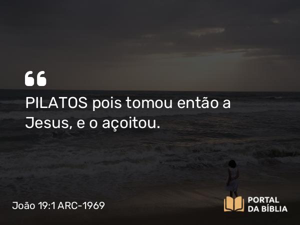 João 19:1 ARC-1969 - PILATOS pois tomou então a Jesus, e o açoitou.